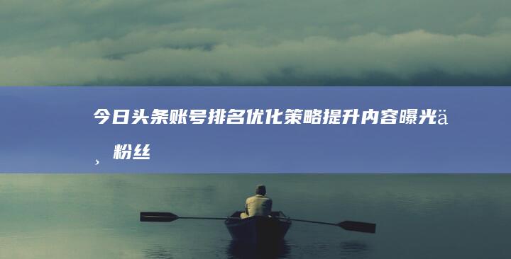 今日头条账号排名优化策略：提升内容曝光与粉丝互动